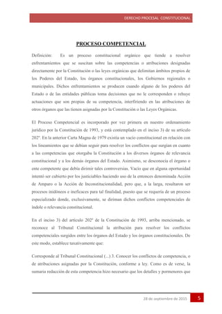 DERECHO PROCESAL CONSTITUCIONAL
528 de septiembre de 2015
PROCESO COMPETENCIAL
Definición: Es un proceso constitucional orgánico que tiende a resolver
enfrentamientos que se suscitan sobre las competencias o atribuciones designadas
directamente por la Constitución o las leyes orgánicas que delimitan ámbitos propios de
los Poderes del Estado, los órganos constitucionales, los Gobiernos regionales o
municipales. Dichos enfrentamientos se producen cuando alguno de los poderes del
Estado o de las entidades públicas toma decisiones que no le corresponden o rehuye
actuaciones que son propias de su competencia, interfiriendo en las atribuciones de
otros órganos que las tienen asignadas por la Constitución o las Leyes Orgánicas.
El Proceso Competencial es incorporado por vez primera en nuestro ordenamiento
jurídico por la Constitución de 1993, y está contemplado en el inciso 3) de su artículo
202º. En la anterior Carta Magna de 1979 existía un vacío constitucional en relación con
los lineamientos que se debían seguir para resolver los conflictos que surgían en cuanto
a las competencias que otorgaba la Constitución a los diversos órganos de relevancia
constitucional y a los demás órganos del Estado. Asimismo, se desconocía el órgano o
ente competente que debía dirimir tales controversias. Vacío que en alguna oportunidad
intentó ser cubierto por los justiciables haciendo uso de la entonces denominada Acción
de Amparo o la Acción de Inconstitucionalidad, pero que, a la larga, resultaron ser
procesos inidóneos e ineficaces para tal finalidad, puesto que se requería de un proceso
especializado donde, exclusivamente, se diriman dichos conflictos competenciales de
índole o relevancia constitucional.
En el inciso 3) del artículo 202º de la Constitución de 1993, arriba mencionado, se
reconoce al Tribunal Constitucional la atribución para resolver los conflictos
competenciales surgidos entre los órganos del Estado y los órganos constitucionales. De
este modo, establece taxativamente que:
Corresponde al Tribunal Constitucional (...) 3. Conocer los conflictos de competencia, o
de atribuciones asignadas por la Constitución, conforme a ley. Como es de verse, la
sumaria redacción de esta competencia hizo necesario que los detalles y pormenores que
 