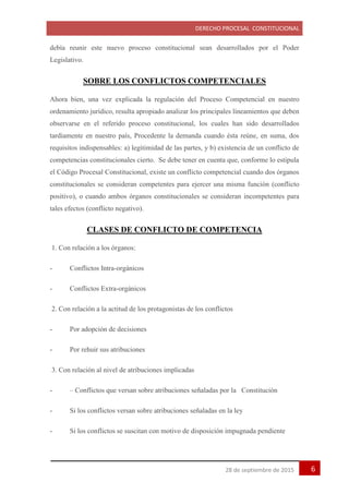 DERECHO PROCESAL CONSTITUCIONAL
628 de septiembre de 2015
debía reunir este nuevo proceso constitucional sean desarrollados por el Poder
Legislativo.
SOBRE LOS CONFLICTOS COMPETENCIALES
Ahora bien, una vez explicada la regulación del Proceso Competencial en nuestro
ordenamiento jurídico, resulta apropiado analizar los principales lineamientos que deben
observarse en el referido proceso constitucional, los cuales han sido desarrollados
tardíamente en nuestro país, Procedente la demanda cuando ésta reúne, en suma, dos
requisitos indispensables: a) legitimidad de las partes, y b) existencia de un conflicto de
competencias constitucionales cierto. Se debe tener en cuenta que, conforme lo estipula
el Código Procesal Constitucional, existe un conflicto competencial cuando dos órganos
constitucionales se consideran competentes para ejercer una misma función (conflicto
positivo), o cuando ambos órganos constitucionales se consideran incompetentes para
tales efectos (conflicto negativo).
CLASES DE CONFLICTO DE COMPETENCIA
1. Con relación a los órganos:
- Conflictos Intra-orgánicos
- Conflictos Extra-orgánicos
2. Con relación a la actitud de los protagonistas de los conflictos
- Por adopción de decisiones
- Por rehuir sus atribuciones
3. Con relación al nivel de atribuciones implicadas
- – Conflictos que versan sobre atribuciones señaladas por la Constitución
- Si los conflictos versan sobre atribuciones señaladas en la ley
- Si los conflictos se suscitan con motivo de disposición impugnada pendiente
 