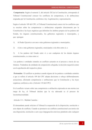 DERECHO PROCESAL CONSTITUCIONAL
728 de septiembre de 2015
Competencia: Según el numeral 3, del artículo 202 de la Constitución, corresponde al
Tribunal Constitucional conocer los conflictos de competencia, o de atribuciones
asignadas por la Constitución, conforme a ley. Legitimación y representación.
Según el artículo 109 del CPC, el Tribunal Constitucional conoce de los conflictos que
se susciten sobre las competencias o atribuciones asignadas directamente por la
Constitución o las leyes orgánicas que delimiten los ámbitos propios de los poderes del
Estado, los órganos constitucionales, los gobiernos regionales o municipales, y
que opongan:
1) Al Poder Ejecutivo con uno o más gobiernos regionales o municipales;
2) A dos o más gobiernos regionales, municipales o de ellos entre sí; o
3) A los poderes del Estado entre sí o con cualquiera de los demás órganos
constitucionales, o a éstos entre sí.
Los poderes o entidades estatales en conflicto actuarán en el proceso a través de sus
titulares. Tratándose de entidades de composición colegiada, la decisión requerirá contar
con la aprobación del respectivo pleno.
Pretensión: El conflicto se produce cuando alguno de los poderes o entidades estatales
a que se refiere el artículo 109 del CPC adopta decisiones o rehuye deliberadamente
actuaciones, afectando competencias o atribuciones que la Constitución y las leyes
orgánicas confieren a otro. (Artículo 110 del CPC)
Si el conflicto versare sobre una competencia o atribución expresada en una norma con
rango de ley, el Tribunal declara que la vía adecuada es el proceso de
inconstitucionalidad.
Artículo 111.- Medida Cautelar.-
El demandante puede solicitar al Tribunal la suspensión de la disposición, resolución o
acto objeto de conflicto. Cuando se promueva un conflicto constitucional con motivo de
una disposición, resolución o acto cuya impugnación estuviese pendiente ante cualquier
 