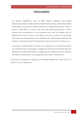 DERECHO PROCESAL CONSTITUCIONAL
928 de septiembre de 2015
CONCLUSIONES
Los proceso competencial, como El Poder Judicial, entendido como órgano
perteneciente al Estado, puede actuar básicamente de dos maneras: ejerciendo la función
jurisdiccional y ejerciendo los poderes propios de la Administración Pública. Sobre lo
último, en nada difiere a la forma cómo actúa una entidad administrativa, es decir,
mediante actos administrativos u otras actuaciones tales como los llamados actos de
administración interna. Inclusive en el marco de un proceso judicial, un juez puede
emitir tanto actos jurisdiccionales como auténticos actos administrativos (piénsese, por
ejemplo, en llamadas de atención del especialista, disposiciones para el archivero, etc.).
Los procesos constitucionales de control de la supremacía de la constitución política
son: inconstitucional, acción popular y competencia. El proceso de inconstitucional esta
regulado en la Constitución Política, el código procesal constitucional, la Ley orgánica
del Tribunal Constitucional y en la jurisprudencia del Tratado Constitucional.
El proceso de competencia al igual que la inconstitucionalidad está a cargo del TC en
única vía. No caen apelaciones.
 