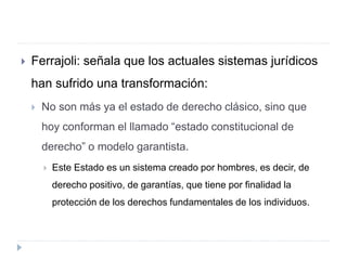 Ferrajoli: señala que los actuales sistemas jurídicos
han sufrido una transformación:
 No son más ya el estado de derecho clásico, sino que
hoy conforman el llamado “estado constitucional de
derecho” o modelo garantista.
 Este Estado es un sistema creado por hombres, es decir, de
derecho positivo, de garantías, que tiene por finalidad la
protección de los derechos fundamentales de los individuos.
 