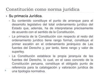 Constitución como norma jurídica
 Su primacía Jurídica.
 Su contenido constituye el punto de arranque para el
desarrollo legislativo del total ordenamiento jurídico del
Estado que, además, ha de interpretarse precisamente
de acuerdo con el sentido de la Constitución.
 La primacía de la Constitución con respecto al resto del
ordenamiento jurídico tiene rango formal, constituye el
primer escalón en el ordenamiento jerárquico de Las
fuentes del Derecho y, por tanto, tiene rango y valor de
superley.
 La Constitución establece la propia jerarquía de las
fuentes del Derecho, lo cual, en el caso concreto de la
Constitución peruana, constituye el obligado punto de
referencia para la catalogación y valoración jurídica de
una tipología normativa.
 