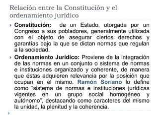 Relación entre la Constitución y el
ordenamiento jurídico
 Constitución: de un Estado, otorgada por un
Congreso a sus pobladores, generalmente utilizada
con el objeto de asegurar ciertos derechos y
garantías bajo la que se dictan normas que regulan
a la sociedad.
 Ordenamiento Jurídico: Proviene de la integración
de las normas en un conjunto o sistema de normas
e instituciones organizado y coherente, de manera
que éstas adquieren relevancia por la posición que
ocupan en el mismo. Ramón Soriano lo define
como “sistema de normas e instituciones jurídicas
vigentes en un grupo social homogéneo y
autónomo”, destacando como caracteres del mismo
la unidad, la plenitud y la coherencia.
 