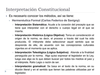 Interpretación Constitucional
 Es necesario conocer los métodos, así se tiene:
 Hermenéutica Formal (Carlos Federico de Savigny):
 Interpretación Sistemática: Acude a la conexión del precepto que se
tiene que interpretar con el derecho o cuerpo legal en el que se
inserta.
 Interpretación Histórica (Lógica Objetiva): Toma en consideración el
origen de la norma, es decir, el proceso a través del cual ha sido
producida. El intérprete debe seleccionar aquel sentido que se
desprende de ella, de acuerdo con las concepciones culturales
vigentes en el momento que se aplica.
 Interpretación Teleológica (Lógica Subjetiva): Atiende a la finalidad
perseguida por la norma. Algo quiso expresar el legislador en la Ley,
luego ese algo es lo que deben buscar por todos los medios el juez y
el intérprete. Ratio Legis o razón de ser.
 Interpretación gramatical: Se basa en el texto de la norma, en su
dicción literal y en el sentido que tienen las palabras utilizadas por el
legislador.
 