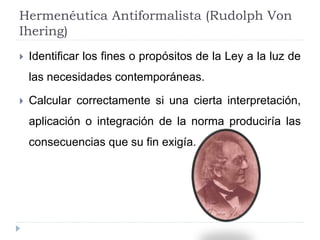 Hermenéutica Antiformalista (Rudolph Von
Ihering)
 Identificar los fines o propósitos de la Ley a la luz de
las necesidades contemporáneas.
 Calcular correctamente si una cierta interpretación,
aplicación o integración de la norma produciría las
consecuencias que su fin exigía.
 