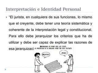 Interpretación e Identidad Personal
 “El jurista, en cualquiera de sus funciones, lo mismo
que el creyente, debe tener una teoría sistemática y
coherente de la interpretación legal y constitucional.
Para ello debe jerarquizar los criterios que ha de
utilizar y debe ser capaz de explicar las razones de
esa jerarquización”.
 
