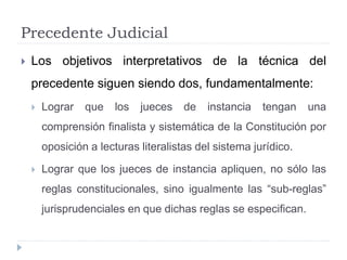 Precedente Judicial
 Los objetivos interpretativos de la técnica del
precedente siguen siendo dos, fundamentalmente:
 Lograr que los jueces de instancia tengan una
comprensión finalista y sistemática de la Constitución por
oposición a lecturas literalistas del sistema jurídico.
 Lograr que los jueces de instancia apliquen, no sólo las
reglas constitucionales, sino igualmente las “sub-reglas”
jurisprudenciales en que dichas reglas se especifican.
 