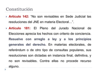 Constitución
 Artículo 142: “No son revisables en Sede Judicial las
resoluciones del JNE en materia Electoral…”.
 Artículo 181: El Pleno del Jurado Nacional de
Elecciones aprecia los hechos con criterio de conciencia.
Resuelve con arreglo a ley y a los principios
generales del derecho. En materias electorales, de
referéndum o de otro tipo de consultas populares, sus
resoluciones son dictadas en instancia final, definitiva, y
no son revisables. Contra ellas no procede recurso
alguno.
 