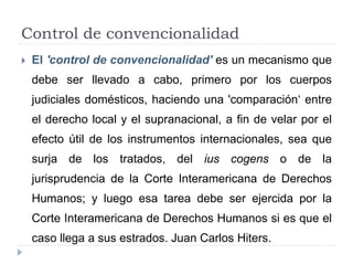 Control de convencionalidad
 El 'control de convencionalidad' es un mecanismo que
debe ser llevado a cabo, primero por los cuerpos
judiciales domésticos, haciendo una 'comparación‘ entre
el derecho local y el supranacional, a fin de velar por el
efecto útil de los instrumentos internacionales, sea que
surja de los tratados, del ius cogens o de la
jurisprudencia de la Corte Interamericana de Derechos
Humanos; y luego esa tarea debe ser ejercida por la
Corte Interamericana de Derechos Humanos si es que el
caso llega a sus estrados. Juan Carlos Hiters.
 