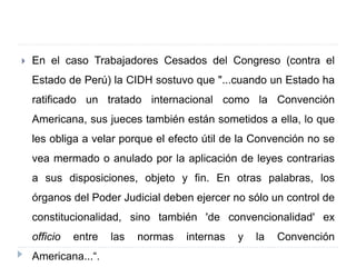  En el caso Trabajadores Cesados del Congreso (contra el
Estado de Perú) la CIDH sostuvo que "...cuando un Estado ha
ratificado un tratado internacional como la Convención
Americana, sus jueces también están sometidos a ella, lo que
les obliga a velar porque el efecto útil de la Convención no se
vea mermado o anulado por la aplicación de leyes contrarias
a sus disposiciones, objeto y fin. En otras palabras, los
órganos del Poder Judicial deben ejercer no sólo un control de
constitucionalidad, sino también 'de convencionalidad' ex
officio entre las normas internas y la Convención
Americana...“.
 