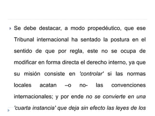  Se debe destacar, a modo propedéutico, que ese
Tribunal internacional ha sentado la postura en el
sentido de que por regla, este no se ocupa de
modificar en forma directa el derecho interno, ya que
su misión consiste en 'controlar' si las normas
locales acatan –o no- las convenciones
internacionales; y por ende no se convierte en una
'cuarta instancia' que deja sin efecto las leyes de los
 