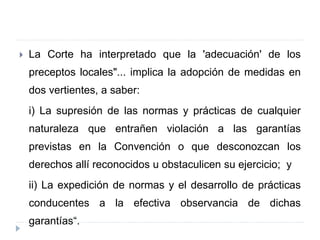  La Corte ha interpretado que la 'adecuación' de los
preceptos locales"... implica la adopción de medidas en
dos vertientes, a saber:
i) La supresión de las normas y prácticas de cualquier
naturaleza que entrañen violación a las garantías
previstas en la Convención o que desconozcan los
derechos allí reconocidos u obstaculicen su ejercicio; y
ii) La expedición de normas y el desarrollo de prácticas
conducentes a la efectiva observancia de dichas
garantías“.
 