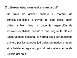 Quiénes ejercen este control?
 Se trata de aplicar primero el 'control de
constitucionalidad' a través del juez local, quien
debe también llevar a cabo la inspección de
'convencionalidad', debido a que según la clásica
jurisprudencia nacional, la norma debe ser analizada
primero por los cuerpos judiciales ordinarios y luego,
si subsiste el agravio, por el más alto cuerpo de
justicia del país.
 