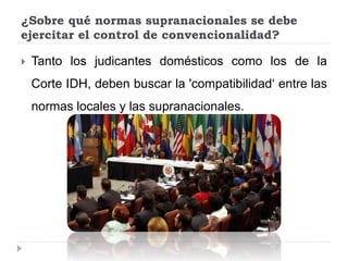 ¿Sobre qué normas supranacionales se debe
ejercitar el control de convencionalidad?
 Tanto los judicantes domésticos como los de la
Corte IDH, deben buscar la 'compatibilidad‘ entre las
normas locales y las supranacionales.
 