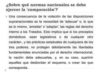 ¿Sobre qué normas nacionales se debe
ejercer la 'comparación'?
 Una consecuencia de la violación de las disposiciones
supranacionales es la necesidad de 'adecuar' o, lo que
es lo mismo, 'amoldar' o 'adaptar', las reglas del derecho
interno a los Tratados. Esto implica que si los preceptos
domésticos -sean legislativos o de cualquier otro
carácter-, y las prácticas estaduales de cualquiera de los
tres poderes, no protegen debidamente las libertades
fundamentales enunciadas por el derecho internacional,
la nación debe adecuarlas, y, en su caso, suprimir
aquellas que desbordan el esquema, o crear las que
corresponda.
 