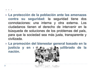 . . .
 La protección de la población ante las amenazas
contra su seguridad: la seguridad tiene dos
connotaciones: una interna y otra externa. Los
ciudadanos tienen el derecho de intervenir en la
búsqueda de soluciones de los problemas del país,
para que la sociedad sea más justa, transparente y
civilizada.
 La promoción del bienestar general basado en la
justicia y en el desarrollo equilibrado de la
nación.
 