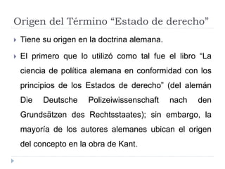 Origen del Término “Estado de derecho”
 Tiene su origen en la doctrina alemana.
 El primero que lo utilizó como tal fue el libro “La
ciencia de política alemana en conformidad con los
principios de los Estados de derecho” (del alemán
Die Deutsche Polizeiwissenschaft nach den
Grundsätzen des Rechtsstaates); sin embargo, la
mayoría de los autores alemanes ubican el origen
del concepto en la obra de Kant.
 