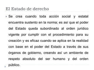 El Estado de derecho
 Se crea cuando toda acción social y estatal
encuentra sustento en la norma; es así que el poder
del Estado queda subordinado al orden jurídico
vigente por cumplir con el procedimiento para su
creación y es eficaz cuando se aplica en la realidad
con base en el poder del Estado a través de sus
órganos de gobierno, creando así un ambiente de
respeto absoluto del ser humano y del orden
público.
 