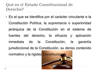 Qué es el Estado Constitucional de
Derecho?
 Es el que se identifica por el carácter vinculante e la
Constitución Política, la supremacía o superioridad
jerárquica de la Constitución en el sistema de
fuentes del derecho, la eficacia y aplicación
inmediata de la Constitución, la garantía
jurisdiccional de la Constitución, su denso contenido
normativo y la rigidez Constitucional.
 