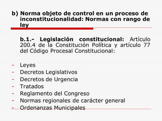 b) Norma objeto de control en un proceso de
inconstitucionalidad: Normas con rango de
ley
b.1.- Legislación constitucional: Artículo
200.4 de la Constitución Política y artículo 77
del Código Procesal Constitucional:
- Leyes
- Decretos Legislativos
- Decretos de Urgencia
- Tratados
- Reglamento del Congreso
- Normas regionales de carácter general
- Ordenanzas Municipales
 