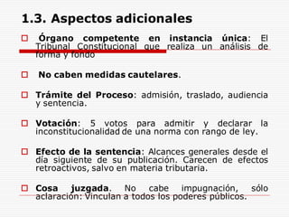 1.3. Aspectos adicionales
 Órgano competente en instancia única: El
Tribunal Constitucional que realiza un análisis de
forma y fondo
 No caben medidas cautelares.
 Trámite del Proceso: admisión, traslado, audiencia
y sentencia.
 Votación: 5 votos para admitir y declarar la
inconstitucionalidad de una norma con rango de ley.
 Efecto de la sentencia: Alcances generales desde el
día siguiente de su publicación. Carecen de efectos
retroactivos, salvo en materia tributaria.
 Cosa juzgada. No cabe impugnación, sólo
aclaración: Vinculan a todos los poderes públicos.
 
