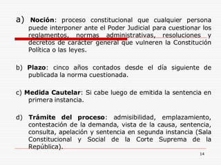 14
a) Noción: proceso constitucional que cualquier persona
puede interponer ante el Poder Judicial para cuestionar los
reglamentos, normas administrativas, resoluciones y
decretos de carácter general que vulneren la Constitución
Política o las leyes.
b) Plazo: cinco años contados desde el día siguiente de
publicada la norma cuestionada.
c) Medida Cautelar: Si cabe luego de emitida la sentencia en
primera instancia.
d) Trámite del proceso: admisibilidad, emplazamiento,
contestación de la demanda, vista de la causa, sentencia,
consulta, apelación y sentencia en segunda instancia (Sala
Constitucional y Social de la Corte Suprema de la
República).
 