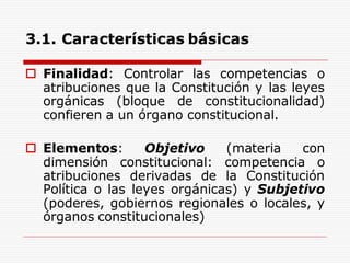 3.1. Características básicas
 Finalidad: Controlar las competencias o
atribuciones que la Constitución y las leyes
orgánicas (bloque de constitucionalidad)
confieren a un órgano constitucional.
 Elementos: Objetivo (materia con
dimensión constitucional: competencia o
atribuciones derivadas de la Constitución
Política o las leyes orgánicas) y Subjetivo
(poderes, gobiernos regionales o locales, y
órganos constitucionales)
 