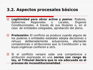 3.2. Aspectos procesales básicos
 Legitimidad para obrar activa y pasiva: Poderes,
Gobiernos Regionales o Locales, Órganos
Constitucionales. A través de sus titulares o, en el
caso de entidades colegiadas, aprobación del pleno.
 Pretensión: El conflicto se produce cuando alguno de
los poderes o entidades estatales adopta decisiones o
rehuye deliberadamente actuaciones, afectando
competencias o atribuciones que la Constitución y las
leyes orgánicas confieren a otro.
 Si el conflicto versare sobe una competencia o
atribución expresada en una norma con rango de
ley, el Tribunal declara que la vía adecuada es el
proceso de inconstitucionalidad.
 