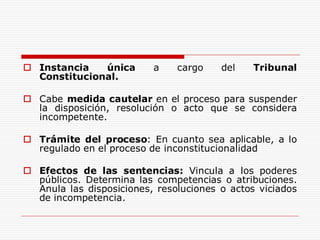  Instancia única a cargo del Tribunal
Constitucional.
 Cabe medida cautelar en el proceso para suspender
la disposición, resolución o acto que se considera
incompetente.
 Trámite del proceso: En cuanto sea aplicable, a lo
regulado en el proceso de inconstitucionalidad
 Efectos de las sentencias: Vincula a los poderes
públicos. Determina las competencias o atribuciones.
Anula las disposiciones, resoluciones o actos viciados
de incompetencia.
 