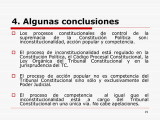 19
4. Algunas conclusiones
 Los procesos constitucionales de control de la
supremacía de la Constitución Política son:
inconstitucionalidad, acción popular y competencia.
 El proceso de inconstitucionalidad está regulado en la
Constitución Política, el Código Procesal Constitucional, la
Ley Orgánica del Tribunal Constitucional y en la
jurisprudencia del TC.
 El proceso de acción popular no es competencia del
Tribunal Constitucional sino sólo y exclusivamente del
Poder Judicial.
 El proceso de competencia al igual que el
inconstitucionalidad está a cargo del Tribunal
Constitucional en una única vía. No cabe apelaciones.
 