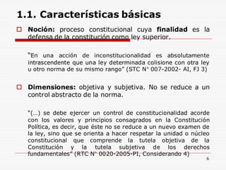 1.1. Características básicas
 Noción: proceso constitucional cuya finalidad es la
defensa de la constitución como ley superior.
“En una acción de inconstitucionalidad es absolutamente
intrascendente que una ley determinada colisione con otra ley
u otro norma de su mismo rango” (STC N° 007-2002- AI, FJ 3)
 Dimensiones: objetiva y subjetiva. No se reduce a un
control abstracto de la norma.
“(…) se debe ejercer un control de constitucionalidad acorde
con los valores y principios consagrados en la Constitución
Política, es decir, que éste no se reduce a un nuevo examen de
la ley, sino que se orienta a hacer respetar la unidad o núcleo
constitucional que comprende la tutela objetiva de la
Constitución y la tutela subjetiva de los derechos
fundamentales” (RTC N° 0020-2005-PI, Considerando 4)
6
 