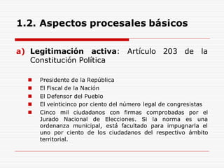 1.2. Aspectos procesales básicos
a) Legitimación activa: Artículo 203 de la
Constitución Política
 Presidente de la República
 El Fiscal de la Nación
 El Defensor del Pueblo
 El veinticinco por ciento del número legal de congresistas
 Cinco mil ciudadanos con firmas comprobadas por el
Jurado Nacional de Elecciones. Si la norma es una
ordenanza municipal, está facultado para impugnarla el
uno por ciento de los ciudadanos del respectivo ámbito
territorial.
 