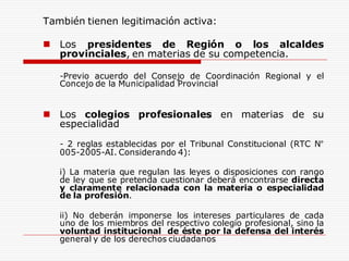 También tienen legitimación activa:
 Los presidentes de Región o los alcaldes
provinciales, en materias de su competencia.
-Previo acuerdo del Consejo de Coordinación Regional y el
Concejo de la Municipalidad Provincial
 Los colegios profesionales en materias de su
especialidad
- 2 reglas establecidas por el Tribunal Constitucional (RTC N°
005-2005-AI. Considerando 4):
i) La materia que regulan las leyes o disposiciones con rango
de ley que se pretenda cuestionar deberá encontrarse directa
y claramente relacionada con la materia o especialidad
de la profesión.
ii) No deberán imponerse los intereses particulares de cada
uno de los miembros del respectivo colegio profesional, sino la
voluntad institucional de éste por la defensa del interés
general y de los derechos ciudadanos
 