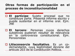 Otras formas de participación en el
proceso de inconstitucionalidad
 El partícipe: Sujeto procesal que no
constituye parte. Presenta informe escrito y
puede sustentar en el informe oral. Ejm.
JNE
 El tercero: Personas cuyos derechos
subjetivos pudieran resultar de relevancia
en la controversia constitucional. Ejm.
Pensionistas
 Litisconsorcio facultativo. Es un co-
demandante, cuya legitimidad deviene del
artículo 203 de la Constitución Política.
 