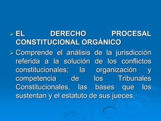  EL DERECHO PROCESAL
CONSTITUCIONAL ORGÁNICO
 Comprende el análisis de la jurisdicción
referida a la solución de los conflictos
constitucionales; la organización y
competencia de los Tribunales
Constitucionales, las bases que los
sustentan y el estatuto de sus jueces.
 