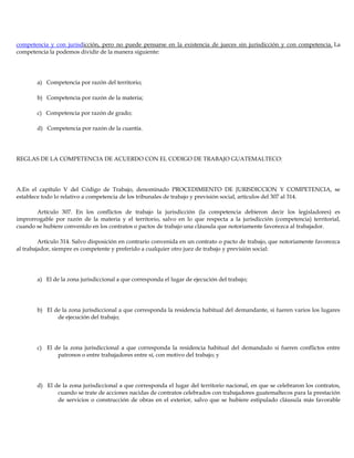 competencia y con jurisdicción, pero no puede pensarse en la existencia de jueces sin jurisdicción y con competencia. La
competencia la podemos dividir de la manera siguiente:
a) Competencia por razón del territorio;
b) Competencia por razón de la materia;
c) Competencia por razón de grado;
d) Competencia por razón de la cuantía.
REGLAS DE LA COMPETENCIA DE ACUERDO CON EL CODIGO DE TRABAJO GUATEMALTECO:
A.En el capítulo V del Código de Trabajo, denominado PROCEDIMIENTO DE JURISDICCION Y COMPETENCIA, se
establece todo lo relativo a competencia de los tribunales de trabajo y previsión social, artículos del 307 al 314.
Artículo 307. En los conflictos de trabajo la jurisdicción (la competencia debieron decir los legisladores) es
improrrogable por razón de la materia y el territorio, salvo en lo que respecta a la jurisdicción (competencia) territorial,
cuando se hubiere convenido en los contratos o pactos de trabajo una cláusula que notoriamente favorezca al trabajador.
Artículo 314. Salvo disposición en contrario convenida en un contrato o pacto de trabajo, que notoriamente favorezca
al trabajador, siempre es competente y preferido a cualquier otro juez de trabajo y previsión social:
a) El de la zona jurisdiccional a que corresponda el lugar de ejecución del trabajo;
b) El de la zona jurisdiccional a que corresponda la residencia habitual del demandante, si fueren varios los lugares
de ejecución del trabajo;
c) El de la zona jurisdiccional a que corresponda la residencia habitual del demandado si fueren conflictos entre
patronos o entre trabajadores entre sí, con motivo del trabajo; y
d) El de la zona jurisdiccional a que corresponda el lugar del territorio nacional, en que se celebraron los contratos,
cuando se trate de acciones nacidas de contratos celebrados con trabajadores guatemaltecos para la prestación
de servicios o construcción de obras en el exterior, salvo que se hubiere estipulado cláusula más favorable
 