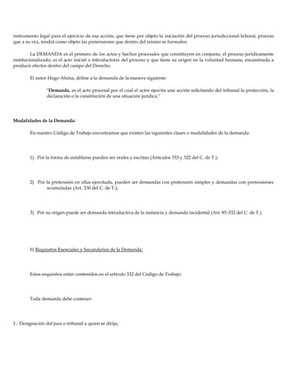 instrumento legal para el ejercicio de esa acción, que tiene por objeto la iniciación del proceso jurisdiccional laboral, proceso
que a su vez, tendrá como objeto las pretensiones que dentro del mismo se formulen.
La DEMANDA es el primero de los actos y hechos procesales que constituyen en conjunto, el proceso jurídicamente
institucionalizado; es el acto inicial o introductorio del proceso y que tiene su origen en la voluntad humana, encaminada a
producir efectos dentro del campo del Derecho.
El autor Hugo Alsina, define a la demanda de la manera siguiente:
"Demanda, es el acto procesal por el cual el actor ejercita una acción solicitando del tribunal la protección, la
declaración o la constitución de una situación jurídica."
Modalidades de la Demanda:
En nuestro Código de Trabajo encontramos que existen las siguientes clases o modalidades de la demanda:
1) Por la forma de entablarse pueden ser orales y escritas (Artículos 333 y 322 del C. de T.);
2) Por la pretensión en ellas ejercitada, pueden ser demandas con pretensión simples y demandas con pretensiones
acumuladas (Art. 330 del C. de T.);
3) Por su origen puede ser demanda introductiva de la instancia y demanda incidental (Art. 85-332 del C. de T.).
b) Requisitos Esenciales y Secundarios de la Demanda:
Estos requisitos están contenidos en el artículo 332 del Código de Trabajo:
Toda demanda debe contener:
1.- Designación del juez o tribunal a quien se dirija;
 