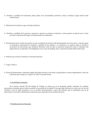 2.- Nombres y apellidos del solicitante, edad, estado civil, nacionalidad, profesión u oficio, vecindad y lugar donde recibe
notificaciones;
3.- Relación de los hechos en que se funda la petición;
4.- Nombres y apellidos de la persona o personas a quienes se reclama un derecho o contra quienes se ejercita una o varias
acciones e indicación del lugar en donde pueden ser notificadas;
5.- Enumeración de los medios de prueba con que acreditarán los hechos individualizándolos en forma clara y concreta según
su naturaleza, expresando los nombres y apellidos de los testigos y su residencia si se supiere; lugar en donde se
encuentran los documentos que detallará; elementos sobre los que se practicará inspección ocular o expertaje. Esta
disposición no es aplicable a los trabajadores en los casos de despido, pero si ofrecieren prueba deben observarla;
6.- Petición que se hacen al tribunal, en términos precisos;
7.- Lugar y fecha; y
8.- Firma del demandante o impresión digital del pulgar derecho u otro dedo si aquél faltare o tuviere impedimento o firma de
la persona que lo haga a su ruego si no sabe o no puede firmar.
c) Las Medidas Cautelares:
En el mismo artículo 332 del Código de Trabajo, se indica que en la demanda pueden solicitarse las medidas
precautorias, bastando para el efecto acreditar la necesidad de la medida. El arraigo debe decretarse en todo caso con la sola
solicitud y éste no debe levantarse si no se acredita suficientemente a juicio del tribunal, que el mandatario que ha de
apersonarse se encuentre debidamente expensado para responder de las resultas del juicio.
d) Modificación de la Demanda:
 