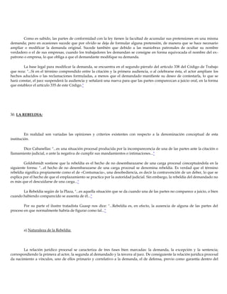 Como es sabido, las partes de conformidad con la ley tienen la facultad de acumular sus pretensiones en una misma
demanda; pero en ocasiones sucede que por olvido se deja de formular alguna pretensión, de manera que se hace necesario
ampliar o modificar la demanda original. Sucede también que debido a las maniobras patronales de ocultar su nombre
verdadero o el de sus empresas, cuando los trabajadores les demandan se consigne en forma equivocada el nombre del ex-
patrono o empresa, lo que obliga a que el demandante modifique su demanda.
La base legal para modificar la demanda, se encuentra en el segundo párrafo del artículo 338 del Código de Trabajo
que reza: "...Si en el término comprendido entre la citación y la primera audiencia, o al celebrarse ésta, el actor ampliare los
hechos aducidos o las reclamaciones formuladas, a menos que el demandado manifieste su deseo de contestarla, lo que se
hará constar, el juez suspenderá la audiencia y señalará una nueva para que las partes comparezcan a juicio oral, en la forma
que establece el artículo 335 de este Código."
30. LA REBELDIA:
En realidad son variadas las opiniones y criterios existentes con respecto a la denominación conceptual de esta
institución.
Dice Cabanellas: "...es una situación procesal producida por la incomparecencia de una de las partes ante la citación o
llamamiento judicial, o ante la negativa de cumplir sus mandamientos o intimaciones..."
Goldshmidt sostiene que la rebeldía es el hecho de no desembarazarse de una carga procesal conceptuándola en la
siguiente forma: "...el hecho de no desembarazarse de una carga procesal se denomina rebeldía. Es verdad que el término
rebeldía significa propiamente como el de «Contumacia», una desobediencia, es decir la contravención de un deber, lo que se
explica por el hecho de que el emplazamiento se practica por la autoridad judicial. Sin embargo, la rebeldía del demandado no
es más que el descuidarse de una carga..."
La Rebeldía según de la Plaza, "...es aquella situación que se da cuando una de las partes no comparece a juicio, o bien
cuando habiendo comparecido se ausenta de él..."
Por su parte el ilustre tratadista Guasp nos dice: "...Rebeldía es, en efecto, la ausencia de alguna de las partes del
proceso en que normalmente habría de figurar como tal..."
a) Naturaleza de la Rebeldía:
La relación jurídico procesal se caracteriza de tres fases bien marcadas: la demanda, la excepción y la sentencia;
correspondiendo la primera al actor, la segunda al demandado y la tercera al juez. De consiguiente la relación jurídica procesal
da nacimiento a vínculos, uno de ellos primario y correlativo a la demanda, el de defensa, previo como garantía dentro del
 