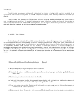 contradictorio.
Para determinar la naturaleza jurídica de la institución de la rebeldía, es indispensable establecer la esencia de tal
figura o sea si deriva o no de una obligación, un deber de comparecencia a juicio, o bien, si apareja multa o una sanción de tipo
especial.
Como ya se dijo, para algunos es una desobediencia por la que se deja de atender o desembarazarse de una carga, no
es el incumplimiento de un deber... En realidad cualquiera que sea el criterio que pudiera aceptarse, lo cierto es que, la
rebeldía debe estimarse como una institución de carácter procesal, cuyo fin es que el proceso no se paralice como consecuencia
de la pasividad o inactividad de las partes de los sujetos procesales del juicio.
b) Rebeldía y Ficta Confessio:
Suele confundirse la institución de la rebeldía con la confesión ficta o ficta confessio; pero ya vimos que la rebeldía se da
por la incomparecencia de una de las partes al juicio o que habiendo comparecido se ausenta de él, con la consecuencia de
acarrear perjuicios al rebelde al operar la preclusión de su oportunidad de ejercer ciertas facultades o derechos procesales en
las que no actuó. En tanto que la confesión ficta es el resultado de tenerse por reconocidos los hechos expuestos por el
demandante, a consecuencia de la incomparecencia del demandado a absolver posiciones dentro de la prueba de confesión
judicial. Pero cabe advertir que el efecto es análogo: tener por admitidos los hechos no expresamente negados, por correctos
los actos a los que nada se opuso y por conforme con las consecuencias derivadas de la pretensión del que no se encuentra
rebelde.
c) Efectos de la Rebeldía en el Procedimiento Ordinario Laboral:
c.1. No volver a practicar diligencia alguna en busca del rebelde;
c.2. Preclusión de actos y pérdidas de derechos procesales que tiene lugar por la rebeldía, quedando firmes e
irrevocables;
c.3. Continuar el procedimiento sin más citar ni oír al rebelde;
c.4. Tener por confeso en su rebeldía al demandado cuando hubiere sido propuesta esta prueba por el actor y no
compareciere éste a la audiencia señalada para la recepción de la prueba;
c.5. Tener por confeso en su rebeldía al actor cuando hubiere sido propuesta esta prueba por el demandado y aquel no
compareciere a la audiencia respectiva;
c.6. Dictar sentencia dentro de cuarenta y ocho horas de celebrada la audiencia respectiva, cuando el demandado no
 