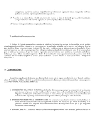 comparece a la primera audiencia sin justificación y hubiere sido legalmente citado para prestar confesión
judicial en la misma, bajo los apercibimientos respectivos;
c.7. Proceder en la misma forma referida anteriormente, cuando se trate de demanda por despido injustificado,
aunque no hubiere sido ofrecida la prueba de confesión judicial del demandado; y,
c.8. Trabarse embargo sobre bienes propiedad del demandado.
d) Justificación de Incomparecencias:
El Código de Trabajo guatemalteco, además de establecer la institución procesal de la rebeldía, prevé también
situaciones que imposibilitan a las partes su comparecencia a las audiencias señaladas por los jueces y por lo tanto el derecho
para justificar dichas incomparecencias: "Artículo 336. Las partes podrán excusarse únicamente por enfermedad y el juez
aceptará la excusa, una sola vez, siempre que haya sido presentada y justificada documentalmente antes de la hora señalada
para el inicio de la audiencia. Si por los motivos expresados anteriormente no fuere posible su presentación en la forma
indicada, la excusa deberá presentarse y probarse dentro de las veinticuatro horas siguientes a la señalada para el inicio de la
audiencia. En caso se haya aceptado la excusa... nueva audiencia... En caso persista la causa de la excusa... designar un
mandatario...".
31. LAS EXCEPCIONES:
Excepción es aquel medio de defensa que el demandado invoca ante el órgano jurisdiccional, al ser llamado a juicio, a
efecto de paralizar, modificar o destruir la acción intentada en su contra. La manera más común de clasificar a las excepciones
es en: DILATORIAS, PERENTORIAS Y MIXTAS:
1. EXCEPCIONES DILATORIAS O PROCESALES: Son las defensas que postergan la contestación de la demanda,
para depurar el proceso y evitar nulidades ulteriores por vicios en la constitución de la relación procesal.
Depurar y no retardar ni obstaculizar es el objeto de estas defensas que muy a menudo se desnaturalizan por
la malicia de los litigantes y sus asesores. Son excepciones sobre el proceso y no sobre el derecho;
2. EXCEPCIONES PERENTORIAS O SUSTANCIALES: Son las defensas que atacan el fondo del asunto, tratando de
hacer ineficaz el derecho sustancial que se pretende en juicio. Por eso se dice que atacan el derecho y no al
proceso. Consisten en la alegación de cuanto medio extintivo de obligaciones existe, por lo que no pueden
enumerarse taxativamente; y,
3. EXCEPCIONES MIXTAS: Son las defensas que funcionando procesalmente como dilatorias, provocan en caso de
 