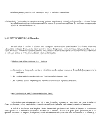 el efecto la prueba que versa sobre el fondo del litigio; y, se resuelve en sentencia;
b.3. Excepciones Privilegiadas: Se planteas después de constada la demanda; se contradicen dentro de las 24 horas de notifica
la resolución de trámite, conjuntamente con el ofrecimiento de la prueba sobre el fondo del litigio o en auto para mejor
proveer; se resuelven en sentencia.
32. LA CONTESTACION DE LA DEMANDA:
Así como existe el derecho de accionar ante los órganos jurisdiccionales pretendiendo la declaración, realización,
satisfacción o protección de un derecho objetivo; existe el derecho de oposición o contradicción de análoga naturaleza al de la
acción. Entonces la contestación de la demanda es el acto por el cual el demandado ejercita una acción solicitando del tribunal
su protección frente a las pretensiones del actor, o bien se allana a ellas.
a) Modalidades de la Contestación de la Demanda:
a.1. En cuanto a su forma: oral o escrita, en este último caso la escritura no exime al demandado de comparecer a la
audiencia;
a.2. En cuanto al contenido de la contestación: compensatoria o reconvencional;
a.3. En cuanto a la postura adoptada por el demandado: contestación negativa o afirmativa;
b) El Allanamiento en el Procedimiento Ordinario Laboral:
El allanamiento es el acto por medio del cual, la parte demandada manifiesta su conformidad con lo que pide el actor.
O más ampliamente, es el reconocimiento o sometimientos del demandado a las pretensiones contenidas en la demanda
Al analizar el artículo 340 del Código de Trabajo, encontramos que en su último párrafo, se reconoce el allanamiento
total o parcial: "Si el demandado estuviere de acuerdo con la demanda, en todo o en parte, podrá procederse por la vía
ejecutiva, en cuanto a lo aceptado, si así pidiere, lo que se hará constar, sin que el Juez deba dictar sentencia al respecto; y el
 