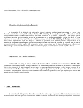 juicio continuará en cuanto a las reclamaciones no aceptadas".
c) Requisitos de la Contestación de la Demanda:
La contestación de la demanda está sujeta a los mismos requisitos señalados para la demanda, en cuanto a los
elementos de contenido y forma, así lo establece el artículo 339 del Código de Trabajo, de manera que el demandado deberá
consignar en su contestación todos los requisitos aplicables, contenidos en el artículo 332 ya citado. Cabe agregar que es
fundamental acreditar la representación con que se comparezca a juicio, por los medios legales establecidos por la ley para
cada caso, de conformidad con lo establecido en el último párrafo del artículo 323 del Código de Trabajo, que dice: Todo
mandatario o representante legal, está obligado a acreditar su personería en la primera gestión o comparecencia. Si la
demanda se contesta verbalmente en la misma comparecencia, será el Juez quien se encargue de controlar que en el acto
concurran todos los requisitos legales; si la contestación se hace por escrito, el juez de oficio ordenará que se subsanen los
defectos de que adolezca, rectificaciones que deben realizarse n la propia audiencia para no restarle celeridad al juicio.
d) Oportunidad para Contestar la Demanda:
El artículo 338 del Código de Trabajo, establece: "Si el demandado no se conforma con las pretensiones del actor, debe
expresar con claridad en la primera audiencia, los hechos en que funda su oposición, pudiendo en ese mismo acto reconvenir
al actor. La contestación de la demanda y la reconvención, en su caso podrán presentarse por escrito, hasta el momento de la
primera audiencia". La demanda se debe contestar y así lo aceptará el juzgador, después de que el demandante manifieste en
la audiencia que ya no tiene transformaciones que hacerle a su demanda, oportunidad en la que se precluye el derecho del
actor de ampliar o modificar su demanda.
33. LA RECONVENCION:
Al demandado le atribuye la ley el derecho de ejercitar las acciones que tenga contra el demandante; denominándole
reconvención a la demanda que hace el demandado al actor al contestar la demanda, en el mismo juicio y ante el mismo Juez
 