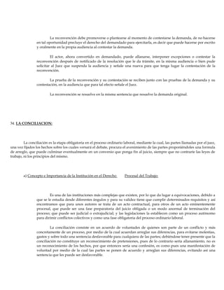 La reconvención debe promoverse o plantearse al momento de contestarse la demanda, de no hacerse
en tal oportunidad precluye el derecho del demandado para ejercitarla, es decir que puede hacerse por escrito
y oralmente en la propia audiencia al contestar la demanda.
El actor, ahora convertido en demandado, puede allanarse, interponer excepciones o contestar la
reconvención después de notificado de la resolución que le da trámite, en la misma audiencia o bien pude
solicitar al Juez que suspenda la audiencia y señale una nueva para que tenga lugar la contestación de la
reconvención.
La prueba de la reconvención y su contestación se reciben junto con las pruebas de la demanda y su
contestación, en la audiencia que para tal efecto señale el Juez.
La reconvención se resuelve en la misma sentencia que resuelve la demanda original.
34. LA CONCILIACION:
La conciliación es la etapa obligatoria en el proceso ordinario laboral, mediante la cual, las partes llamadas por el juez,
una vez fijados los hechos sobre los cuales versará el debate, procura el avenimiento de las partes proponiéndoles una formula
de arreglo, que puede culminar eventualmente en un convenio que ponga fin al juicio, siempre que no contraríe las leyes de
trabajo, ni los principios del mismo.
a) Concepto e Importancia de la Institución en el Derecho Procesal del Trabajo:
Es una de las instituciones más complejas que existen, por lo que da lugar a equivocaciones, debido a
que se le estudia desde diferentes ángulos y para su validez tiene que cumplir determinados requisitos y así
encontramos que para unos autores se trata de un acto contractual, para otros de un acto eminentemente
procesal, que puede ser una fase preparatoria del juicio obligada o un modo anormal de terminación del
proceso; que puede ser judicial o extrajudicial; y las legislaciones la establecen como un proceso autónomo
para dirimir conflictos colectivos y como una fase obligatoria del proceso ordinario laboral.
La conciliación consiste en un acuerdo de voluntades de quienes son parte de un conflicto y más
concretamente de un proceso, por medio de la cual acuerdan arreglar sus diferencias, para evitarse molestias,
gastos y sobre todo una sentencia desfavorable para cualquiera de las partes; debiéndose tener presente que la
conciliación no constituye un reconocimiento de pretensiones, pues de lo contrario sería allanamiento, no es
un reconocimiento de los hechos, por que entonces sería una confesión, es como pues una manifestación de
voluntad por medio de la cual las partes se ponen de acuerdo y arreglan sus diferencias, evitando así una
sentencia que les puede ser desfavorable.
 