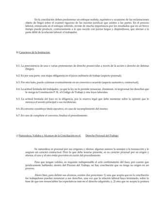 En la conciliación deben predominar un enfoque realista, equitativo y ecuánime de las reclamaciones
objeto de litigio sobre el examen riguroso de las razones jurídicas que asisten a las partes. En el proceso
laboral, enmarcada en el enfoque referido, reviste de mucha importancia por los resultados que en un breve
tiempo puede producir, contrariamente a lo que sucede con juicios largos y dispendiosos, que afectan a la
parte débil de la relación laboral: el trabajador.
b) Caracteres de la Institución:
b.1. La preexistencia de una o varias pretensiones de derecho promovidas a través de la acción o derecho de defensa
(litigio);
b.2. En por una parte, una etapa obligatoria en el juicio ordinario de trabajo (aspecto procesal);
b.3. Por otro lado, puede culminar eventualmente en un convenio o acuerdo (aspecto sustantivo, contractual);
b.4. La actitud limitada del trabajador, ya que la ley no le permite renunciar, disminuir, ni tergiversar los derechos que
le otorga la Constitución P. R., el Código de Trabajo y otra leyes laborales;
b.5. La actitud limitada del Juez en la diligencia, por la reserva legal que debe mantener sobre la opinión que le
merezca el asunto principal o sus incidencias;
b.6. El convenio constituye título ejecutivo, en caso de incumplimiento del mismo;
b.7. En caso de cumplirse el convenio, finaliza el procedimiento.
c) Naturaleza, Validez y Alcances de la Conciliación en el Derecho Procesal del Trabajo:
Su naturaleza es procesal por sus orígenes y efectos; algunos autores la semejan a la transacción y le
asignan un carácter contractual. Pero lo que debe tenerse presente, es su carácter procesal por su origen y
efectos; el uno y el otro están provistos en razón del procedimiento.
Para que tengan validez, es requisito indispensable el acto confirmatorio del Juez; por cuanto que
jurídicamente hablando, dentro del Proceso del Trabajo, no hay conciliación que no tenga su origen en un
proceso.
Ahora bien, para definir sus alcances, existen dos posiciones: 1) una que acepta que en la conciliación
los trabajadores pueden renunciar a sus derechos, una vez que la relación laboral haya terminado, sobre la
base de que son renunciables las expectativas más no el derecho adquirido; y, 2) otra que no acepta la postura
 
