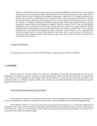 anterior, indicando que teniendo en cuenta la norma de irrenunciabilidad de ciertos derechos y de la nulidad
de actos por los que se tergiverse, limite o disminuyan los derechos de los trabajadores; el juez debe hacer la
debida distinción entre los derechos del trabajador reconocidos y establecidos, y las simples pretensiones de
derecho cuya existencia y determinación será materia del debate. "Claro está que las pretensiones si pueden
ser equitativamente modificadas y disminuidas de acuerdo con las especiales circunstancias del caso concreto.
Por ejemplo: un trabajador reclamando indemnización por despido injusto, pago de un período de vacaciones
no gozadas y pago de jornada extraordinaria no pagada. El patrono acepto en la I.G.T. que no había despido
injustamente y tuvo conforme con el tiempo de servicios, pero no se conformó con que el trabajador hubiera
trabajado jornada extraordinaria y que en consecuencia le retuviera salarios en este concepto. En este ejemplo,
según el criterio aquí sostenido el trabajador no podrá renunciar a la indemnización y a la compensación de
vacaciones porque sobre las mismas tiene derechos reconocidos, pero si puede renunciar a disminuir su
reclamación sobre el pago de jornada extraordinaria, porque esta es todavía una pretensión o expectativa que
no ha llegado a ser derecho."
d) Clases de Conciliación:
La conciliación de acuerdo con el artículo 341 del Código de Trabajo puede ser: TOTAL y PARCIAL.
35. LA PRUEBA:
Probar es tratar de convencer al Juez de la existencia o inexistencia de los datos procesales que han de servir de
fundamento a su decisión. La primera actitud que el órgano jurisdiccional asume al decidir, es la de verificar las proposiciones
de las partes; esto es, comprobar por los diversos medios de que dispone, la adecuación de lo dicho por las partes con la
verdad. Tomada en su sentido procesal la prueba es, en consecuencia, un medio de contralor de las proposiciones que los
litigantes formulen en el juicio.
a) Procedimiento Probatorio en el Juicio de Trabajo:
El procedimiento probatorio en el proceso laboral (salvo casos de incidencias) está inspirado en los principios de
sencillez y celeridad, por cuanto que únicamente se da en dos fases: a) El ofrecimiento de la prueba; b) el diligenciamiento.
El ofrecimiento consiste en el acto por medio del cual se anuncia la prueba que se va a rendir para demostrar las
pretensiones; esto lo hace el actor al plantear la demanda; el demandado lo hace al contestarla; el que reconviene al formular la
contrademanda; y, según sea el caso, al actor de nuevo ofrecerá su prueba para desvirtuar la reconvención, al contestar ésta, o
al contradecir las excepciones del demandado.
 