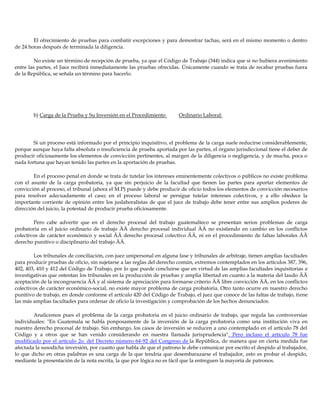 El ofrecimiento de pruebas para combatir excepciones y para demostrar tachas, será en el mismo momento o dentro
de 24 horas después de terminada la diligencia.
No existe un término de recepción de prueba, ya que el Código de Trabajo (344) indica que si no hubiera avenimiento
entre las partes, el Juez recibirá inmediatamente las pruebas ofrecidas. Únicamente cuando se trata de recabar pruebas fuera
de la República, se señala un término para hacerlo.
b) Carga de la Prueba y Su Inversión en el Procedimiento Ordinario Laboral:
Si un proceso está informado por el principio inquisitivo, el problema de la carga suele reducirse considerablemente,
porque aunque haya falta absoluta o insuficiencia de prueba aportada por las partes, el órgano jurisdiccional tiene el deber de
producir oficiosamente los elementos de convicción pertinentes, al margen de la diligencia o negligencia, y de mucha, poca o
nada fortuna que hayan tenido las partes en la aportación de pruebas.
En el proceso penal en donde se trata de tutelar los intereses eminentemente colectivos o públicos no existe problema
con el asunto de la carga probatoria, ya que sin perjuicio de la facultad que tienen las partes para aportar elementos de
convicción al proceso, el tribunal (ahora el M.P) puede y debe producir de oficio todos los elementos de convicción necesarios
para resolver adecuadamente el caso; en el proceso laboral se persigue tutelar intereses colectivos, y a ello obedece la
importante corriente de opinión entre los juslaboralistas de que el juez de trabajo debe tener entre sus amplios poderes de
dirección del juicio, la potestad de producir prueba oficiosamente.
Pero cabe advertir que en el derecho procesal del trabajo guatemalteco se presentan serios problemas de carga
probatoria en el juicio ordinario de trabajo ÄÄ derecho procesal individual ÄÄ no existiendo en cambio en los conflictos
colectivos de carácter económico y social ÄÄ derecho procesal colectivo ÄÄ, ni en el procedimiento de faltas laborales ÄÄ
derecho punitivo o disciplinario del trabajo ÄÄ.
Los tribunales de conciliación, con juez unipersonal en alguna fase y tribunales de arbitraje, tienen amplias facultades
para producir pruebas de oficio, sin sujetarse a las reglas del derecho común, extremos contemplados en los artículos 387, 396,
402, 403, 410 y 412 del Código de Trabajo, por lo que puede concluirse que en virtud de las amplias facultades inquisitorias e
investigativas que ostentan los tribunales en la producción de pruebas y amplia libertad en cuanto a la materia del laudo ÄÄ
aceptación de la incongruencia ÄÄ y al sistema de apreciación para formarse criterio ÄÄ libre convicción ÄÄ, en los conflictos
colectivos de carácter económico-social, no existe mayor problema de carga probatoria. Otro tanto ocurre en nuestro derecho
punitivo de trabajo, en donde conforme el artículo 420 del Código de Trabajo, el juez que conoce de las faltas de trabajo, tiene
las más amplias facultades para ordenar de oficio la investigación y comprobación de los hechos denunciados.
Analicemos pues el problema de la carga probatoria en el juicio ordinario de trabajo, que regula las controversias
individuales: "En Guatemala se habla ponposamente de la inversión de la carga probatoria como una institución viva en
nuestro derecho procesal de trabajo. Sin embargo, los casos de inversión se reducen a uno contemplado en el artículo 78 del
Código y a otros que se han venido considerando en nuestra llamada jurisprudencia". Pero incluso el artículo 78 fue
modificado por el artículo 2o. del Decreto número 64-92 del Congreso de la República, de manera que en cierta medida fue
afectada la susodicha inversión, por cuanto que habla de que el patrono le debe comunicar por escrito el despido al trabajador,
lo que dicho en otras palabras es una carga de la que tendría que desembarazarse el trabajador, esto es probar el despido,
mediante la presentación de la nota escrita, la que por lógica no es fácil que la entreguen la mayoría de patronos.
 