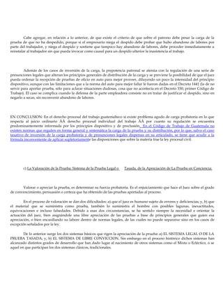 Cabe agregar, en relación a lo anterior, de que existe el criterio de que sobre el patrono debe pesar la carga de la
prueba de que no ha despedido, porque si el empresario niega el despido debe probar que hubo abandono de labores por
parte del trabajador, y niega el despido y sostiene que tampoco hay abandono de labores, debe proceder inmediatamente a
reinstalar al trabajador sin que pueda invocar como causal para un despido ulterior la inasistencia al trabajo.
Además de los casos de inversión de la carga, la prepotencia patronal se atenúa con la regulación de una serie de
presunciones legales que alteran los principios generales de distribución de la carga y se previene la posibilidad de que el juez
pueda ordenar la recepción de pruebas de oficio en auto para mejor proveer, diluyendo un poco la intensidad del principio
dispositivo, aunque con las limitaciones que a la norma del auto para mejor fallar le fueron dadas en el Decreto 1441 (la de no
servir para aportar prueba, sólo para aclarar situaciones dudosas, cosa que no acontecía en el Decreto 330; primer Código de
Trabajo). El caso se complica cuando la defensa de la parte empleadora consiste no en tratar de justificar el despido, sino en
negarlo a secas, sin reconvenir abandono de labores.
EN CONCLUSION: En el derecho procesal del trabajo guatemalteco si existe problema agudo de carga probatoria en lo que
respecta al juicio ordinario ÄÄ derecho procesal individual del trabajo ÄÄ por cuanto su regulación se encuentra
predominantemente informada por los principios dispositivo y de preclusión. En el Código de Trabajo de Guatemala no
existen normas que regulen en forma general y sistemática la carga de la prueba y su distribución, por lo que, salvo el caso
taxativo de inversión de la carga probatoria y de presunciones legales dispersas en su articulado, se tiene que acudir a la
fórmula inconveniente de aplicar supletoriamente las disposiciones que sobre la materia trae la ley procesal civil.
c) La Valoración de la Prueba: Sistema de la Prueba Legal o Tasada, de la Apreciación de La Prueba en Conciencia:
Valorar o apreciar la prueba, es determinar su fuerza probatoria. Es el enjuiciamiento que hace el Juez sobre el grado
de convencimiento, persuasión o certeza que ha obtenido de las pruebas aportadas al proceso.
En el proceso de valoración se dan dos dificultades: a) que el juez es humano sujeto de errores y deficiencias; y, b) que
el material que se suministra como prueba, también lo suministra el hombre con posibles lagunas, inexactitudes,
equivocaciones e incluso falsedades. Debido a esas dos circunstancias, se ha sentido siempre la necesidad e orientar la
actuación del juez, bien asignándole una libre apreciación de las pruebas a base de principios generales que guíen esa
apreciación, o bien encasillando su labore dentro de normas legales, de las cuales no puede separarse sino en los casos de
excepción señalados por la ley.
De lo anterior surge los dos sistemas básicos que rigen la apreciación de la prueba: a) EL SISTEMA LEGAL O DE LA
PRUEBA TASADA; y, b) EL SISTEMA DE LIBRE CONVICCION. Sin embargo en el proceso histórico dichos sistemas han
alcanzado distintos grados de desarrollo que han dado lugar al nacimiento de otros sistemas como el Mixto o Ecléctico, o se
aquel en que participan los dos sistemas clásicos, tradicionales.
 