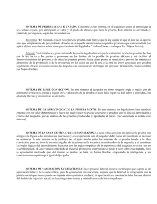 SISTEMA DE PRUEBA LEGAL O TASADA: Conforme a éste sistema, es el legislador quien al promulgar la
ley, señala el juez, por anticipado, el valor y el grado de eficacia que tiene la prueba. Este sistema es adversado y
preferido por algunos, según las circunstancias.
En contra: "En realidad, el juez no aprecia la prueba, más bien lo que la ley quiere es que el juez no la aprecie
sino que simplemente de por probado el hecho si en aquella concurren los requisitos previos a que está sometida. No
aplica el Juez su criterio a saber, sino que el criterio del legislador." Isidoro Eisner, citado por Lic. Nájera Farfán);
A favor: "La verdadera y gran ventaja de la prueba legal radica en que la valoración de ciertas pruebas hechas
por la ley incita a las partes a proveerse en los límites de lo posible de pruebas eficaces y así facilitar el
desenvolvimiento del proceso, y de otras les permite prever, hasta cierto punto, el resultado y por eso las estimula a
abstenerse de la pretensión o de la resistencia en los casos en que la una o la otra no estén apoyadas por pruebas
legalmente eficaces o cuando menos, las impulsa a la composición del litigio sin proceso". (Carnelutti, citado también
por Nájera Farfán).
SISTEMA DE LIBRE CONVICCION: En este sistema el juzgador no tiene ninguna regla o reglas que de
antemano le tracen la pauta a seguir en la valoración de la prueba; el juez falla según su leal saber y entender, con
absoluta libertad y sin motivar su decisión.
SISTEMA DE LA APRECIACION DE LA PRUEBA MIXTO: En este sistema los legisladores han señalado
pruebas con su valor determinado y fuera del cual el juez no puede apartarse y pruebas que se deja su apreciación a
criterio del juzgador, previo análisis de las pruebas producidas y aportadas al juicio. (En Guatemala se utiliza este
sistema).
SISTEMA DE LA SANA CRITICA O DE LA SANA RAZON: La sana crítica consiste en apreciar la prueba con
arreglo a la lógica, a las constancias procesales y a la experiencia que el juzgador debe poner de manifiesto al razonar
su sentencia. A este sistema se le atribuye ser el justo medio entre los sistemas de la prueba tasada y la libre
convicción, pues no tiene la excesiva rigidez de la primera ni la excesiva incertidumbre de la segunda, y al combinar
las reglas lógicas del entendimiento humano, con las reglas empíricas de la experiencia del juzgador, se evita caer en
la arbitrariedad. El fallo versará sobre todo el material probatorio incorporado al juicio y sólo sobre esta materia, pero
la apreciación motivada que del mismo se realice, se hará en forma flexible, empleando la inteligencia y los
conocimiento empíricos por igual del juzgador.
SISTEMA DE VALORACION EN CONCIENCIA: En el proceso laboral impera el principio que supera al de
apreciación libre y de la sana crítica, pues la apreciación en conciencia, supone que la libertad es congruente con la
justicia social que nunca puede ser injusta sino equitativa, es decir, la apreciación en conciencia debe hacerse dentro
del ámbito de la justicia social, en función proteccionista y reivindicatoria de los trabajadores.
 
