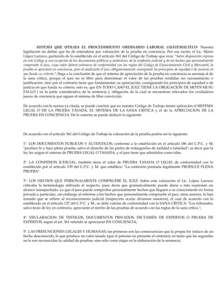 SISTEMA QUE UTILIZA EL PROCEDIMIENTO ORDINARIO LABORAL GUATEMALTECO: Nuestra
legislación no define que ha de entenderse por valoración de la prueba en conciencia. Por esa razón, el Lic. Mario
López Larrave, partiendo de lo establecido en el artículo 361 del Código de Trabajo que reza: "Salvo disposición expresa
en este Código y con excepción de los documentos públicos y auténticos, de la confesión judicial y de los hechos que personalmente
compruebe el juez, cuyo valor deberá estimarse de conformidad con las reglas del Código de Enjuiciamiento Civil y Mercantil, la
prueba se apreciará en conciencia, pero al analizarla el juez obligatoriamente consignará los principios de equidad o de justicia en
que funde su criterio."; llega a la conclusión de que el sistema de apreciación de la prueba en conciencia se asemeja al de
la sana crítica, porque el juez no es libre para determinar el valor de las pruebas rendidas sin razonamiento o
justificación, sino por el contrario tiene que fundamentar su apreciación, consignando los principios de equidad o de
justicia en que funda su criterio, esto es, que EN TODO CASO EL JUEZ TIENE LA OBLIGACION DE MOTIVAR SU
FALLO ( en la parte considerativa de la sentencia ), obligación de la cual se encuentran relevados los verdaderos
jueces de conciencia que siguen el sistema de libre convicción.
De acuerdo con la norma ya citada, se puede concluir que en nuestro Código de Trabajo tienen aplicación el SISTEMA
LEGAL O DE LA PRUEBA TASADA, EL SISTEMA DE LA SANA CRITICA y el de la APRECIACION DE LA
PRUEBA EN CONCIENCIA. De lo anterior se puede deducir lo siguiente:
De acuerdo con el artículo 361 del Código de Trabajo la valoración de la prueba podría ser la siguiente:
1º. LOS DOCUMENTOS PUBLICOS Y AUTENTICOS; conforme a lo establecido en el artículo 186 del C.P.C. y M.
"produce fe y hace plena prueba, salvo el derecho de las partes de redarguirlos de nulidad o falsedad"; es decir que la
ley les asigna el sistema de PRUEBA LEGAL O TASADA, y el juez tiene que admitirlos como tales.
2º. LA CONFESION JUDICIAL, también tiene el valor de PRUEBA TASADA O LEGAL de conformidad con lo
establecido por el artículo 139 del C.P.C. y M. que establece: "La confesión prestada legalmente PRODUCE PLENA
PRUEBA".
3º. LOS HECHOS QUE PERSONALMENTE COMPRUEBE EL JUEZ. Sobre esta valoración el Lic. López Larrave
criticaba la terminología utilizada al respecto, pues decía que gramaticalmente puede darse a ésta expresión un
alcance insospechado, ya que el juez puede comprobar personalmente hechos que lleguen a su conocimiento en forma
privada o particular, sin embargo al referirse a los hechos que personalmente compruebe el juez, otros autores, lo han
tomado que se refiere al reconocimiento judicial (inspección ocular diríamos nosotros), el cual de acuerdo con lo
establecido en el artículo 127 del C.P.C. y M., se debe valorar de conformidad con la SANA CRITICA: "Los tribunales,
salvo texto de ley en contrario, apreciarán el mérito de las pruebas de acuerdo con las reglas de la sana crítica.";
4º. DECLARACION DE TESTIGOS, DOCUMENTOS PRIVADOS, DICTAMEN DE EXPERTOS O PRUEBA DE
EXPERTOS, según el art. 361 referido se apreciaran EN CONCIENCIA;
5º. LAS PRESUNCIONES LEGALES Y HUMANAS; las primeras son las consecuencias que la propia ley induce de un
hecho desconocido, lo que produce un valor tasada (que el patrono no presente el contrato); en tanto que las segundas
no le son reconocidas la calidad de pruebas, sino sólo como etapa en la elaboración de la sentencia.
 